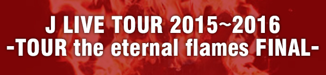 J LIVE TOUR 2015～2016 -TOUR the eternal flames FINAL-